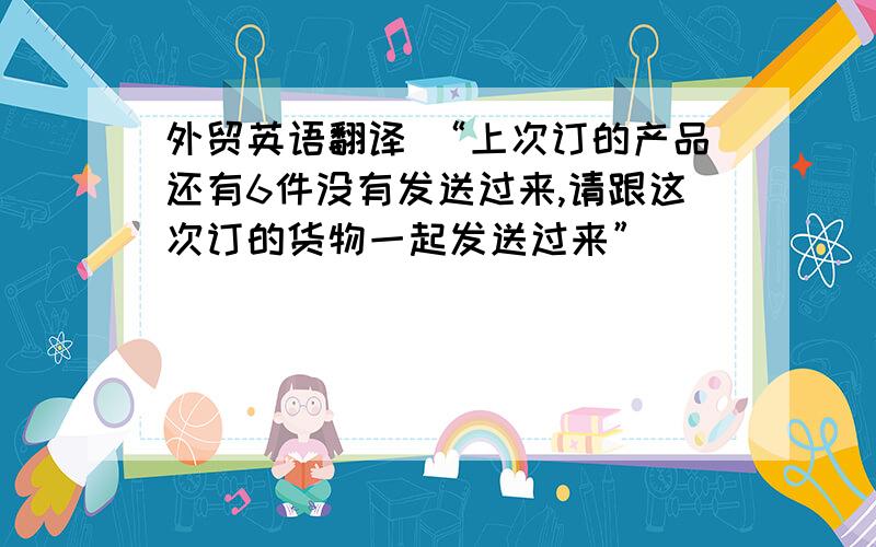 外贸英语翻译 “上次订的产品还有6件没有发送过来,请跟这次订的货物一起发送过来”