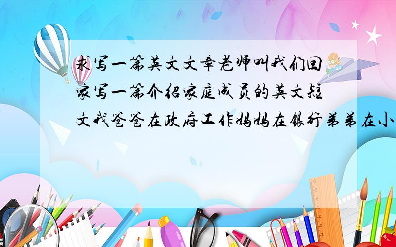 求写一篇英文文章老师叫我们回家写一篇介绍家庭成员的英文短文我爸爸在政府工作妈妈在银行弟弟在小学2年级名字就用符号表示内容