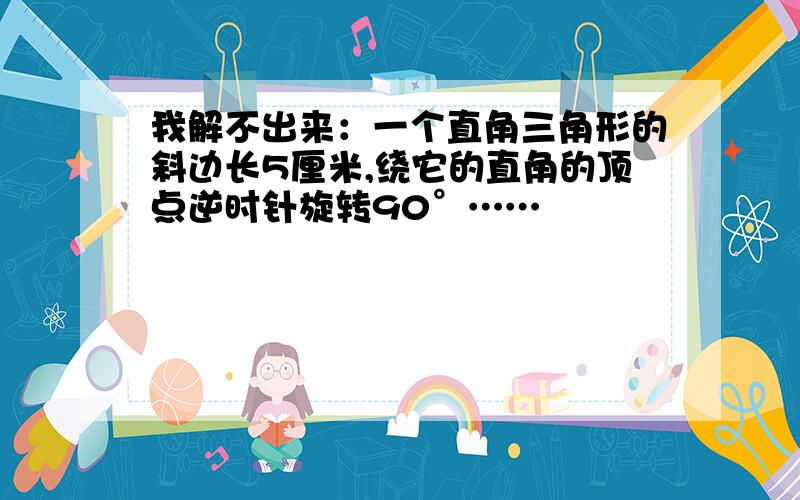 我解不出来：一个直角三角形的斜边长5厘米,绕它的直角的顶点逆时针旋转90°……