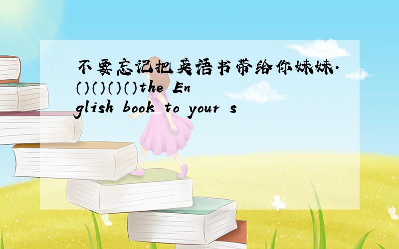 不要忘记把英语书带给你妹妹.（）（）（）（）the English book to your s