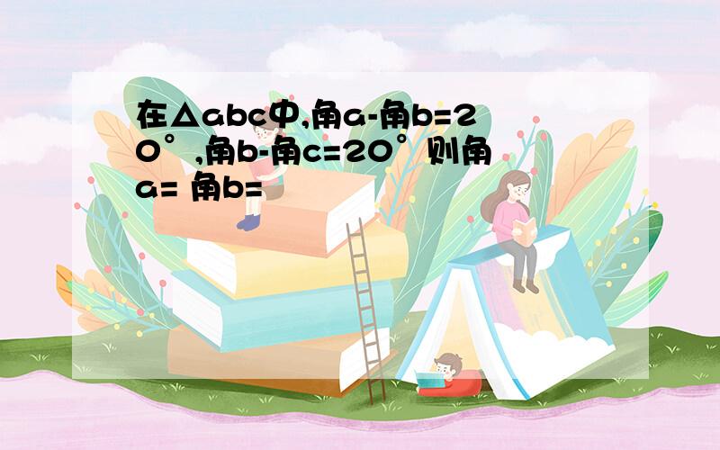 在△abc中,角a-角b=20°,角b-角c=20°则角a= 角b=