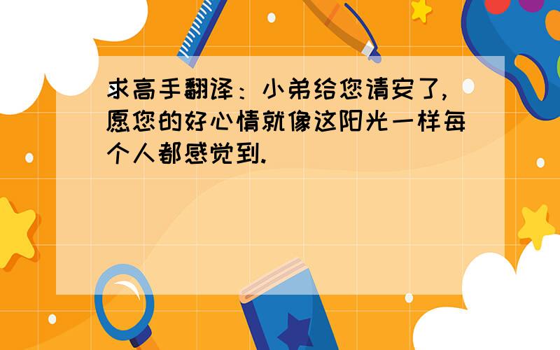 求高手翻译：小弟给您请安了,愿您的好心情就像这阳光一样每个人都感觉到.