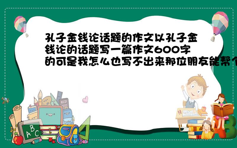 孔子金钱论话题的作文以孔子金钱论的话题写一篇作文600字的可是我怎么也写不出来那位朋友能帮个忙到星期三就该考试了