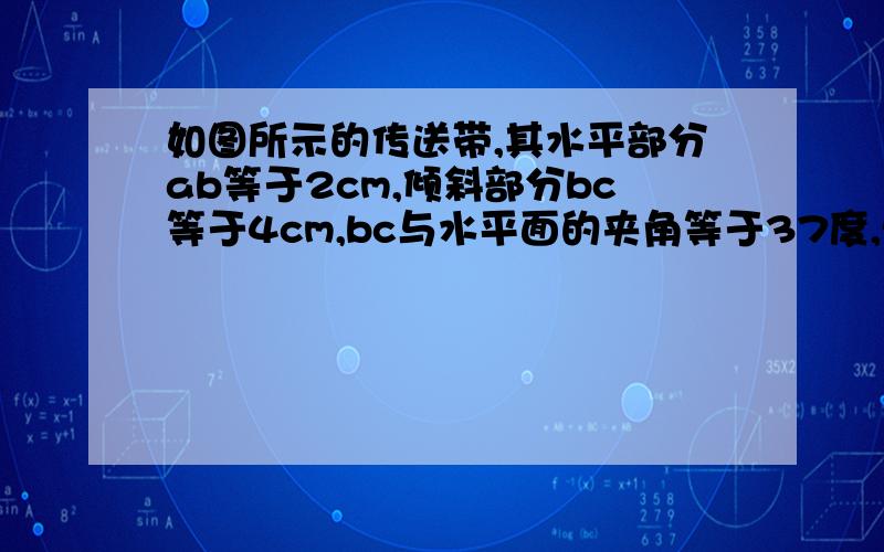 如图所示的传送带,其水平部分ab等于2cm,倾斜部分bc等于4cm,bc与水平面的夹角等于37度,物体与传送带间的动摩擦