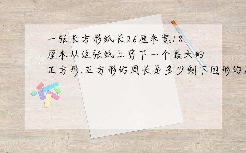 一张长方形纸长26厘米宽18厘米从这张纸上剪下一个最大的正方形.正方形的周长是多少剩下图形的周长是多少