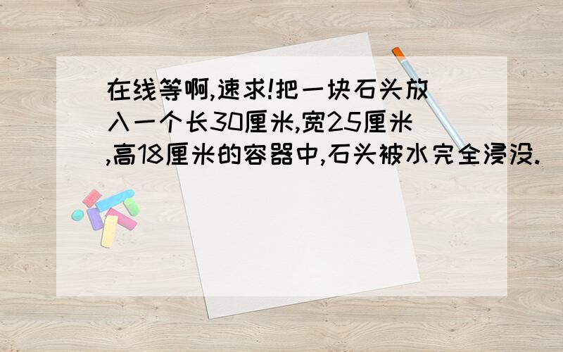 在线等啊,速求!把一块石头放入一个长30厘米,宽25厘米,高18厘米的容器中,石头被水完全浸没.