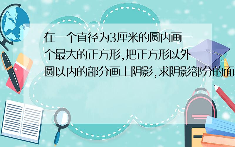 在一个直径为3厘米的圆内画一个最大的正方形,把正方形以外圆以内的部分画上阴影,求阴影部分的面积.