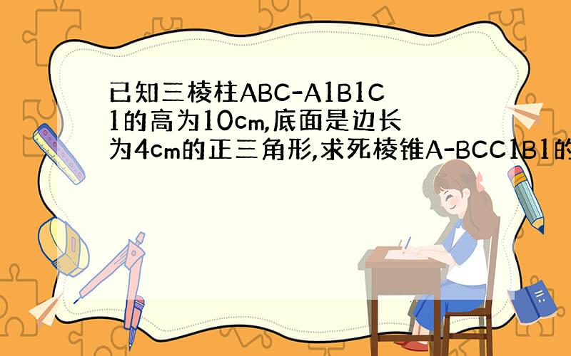 已知三棱柱ABC-A1B1C1的高为10cm,底面是边长为4cm的正三角形,求死棱锥A-BCC1B1的体积.