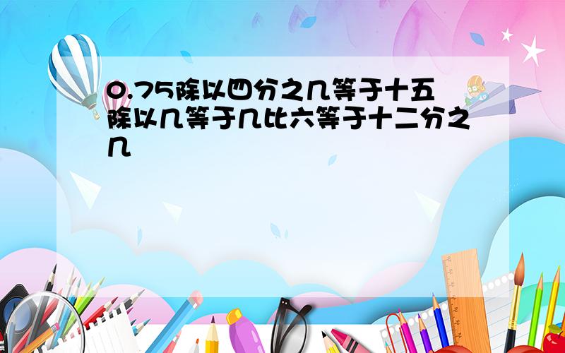 0.75除以四分之几等于十五除以几等于几比六等于十二分之几