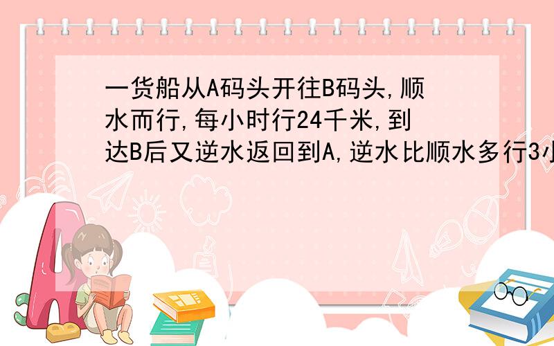 一货船从A码头开往B码头,顺水而行,每小时行24千米,到达B后又逆水返回到A,逆水比顺水多行3小时,已知水流速度是每小时