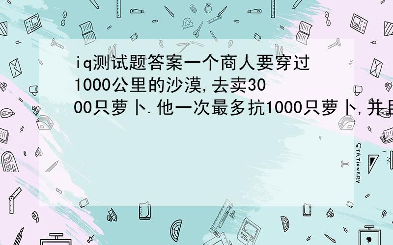 iq测试题答案一个商人要穿过1000公里的沙漠,去卖3000只萝卜.他一次最多抗1000只萝卜,并且每走出一公里就要吃掉