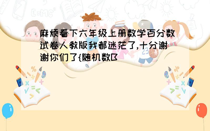 麻烦看下六年级上册数学百分数试卷人教版我都迷茫了,十分谢谢你们了{随机数B