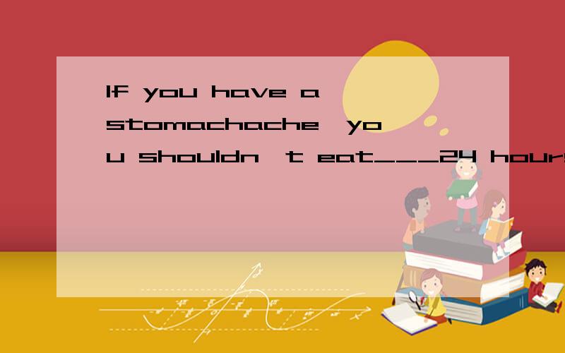 If you have a stomachache,you shouldn't eat___24 hours.