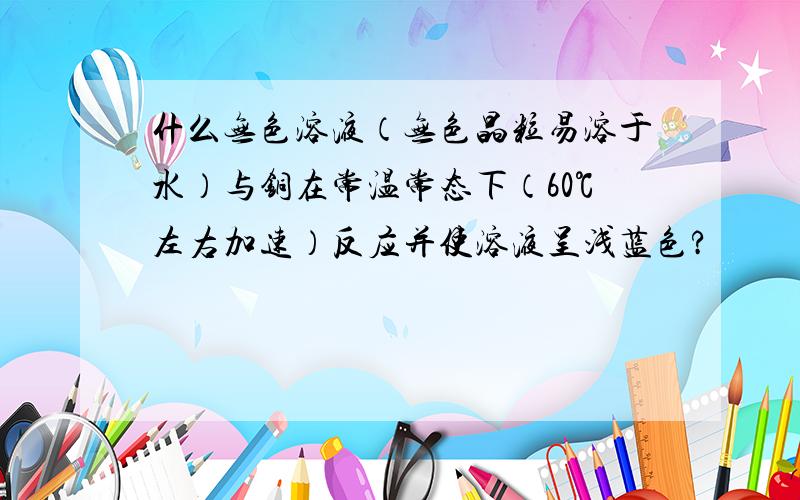 什么无色溶液（无色晶粒易溶于水）与铜在常温常态下（60℃左右加速）反应并使溶液呈浅蓝色?