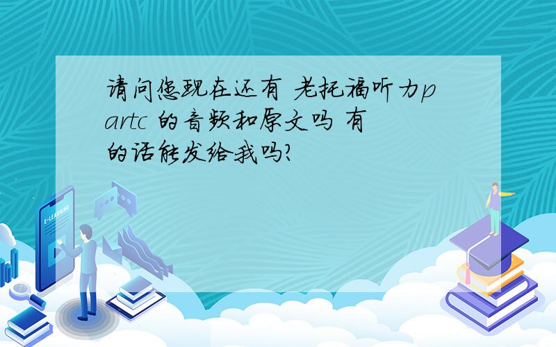 请问您现在还有 老托福听力partc 的音频和原文吗 有的话能发给我吗?