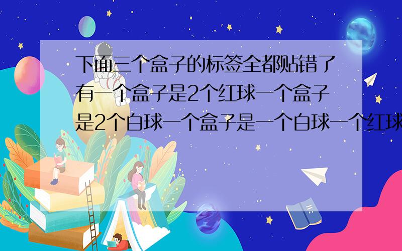 下面三个盒子的标签全都贴错了有一个盒子是2个红球一个盒子是2个白球一个盒子是一个白球一个红球