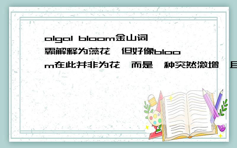 algal bloom金山词霸解释为藻花,但好像bloom在此并非为花,而是一种突然激增,且好像与赤潮有有一定关系.al