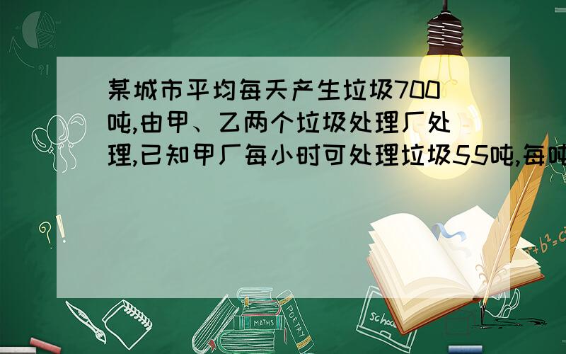 某城市平均每天产生垃圾700吨,由甲、乙两个垃圾处理厂处理,已知甲厂每小时可处理垃圾55吨,每吨需费用10元；乙厂每小时