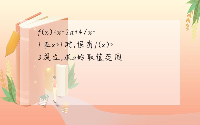 f(x)=x-2a+4/x-1在x>1时,恒有f(x)>3成立,求a的取值范围