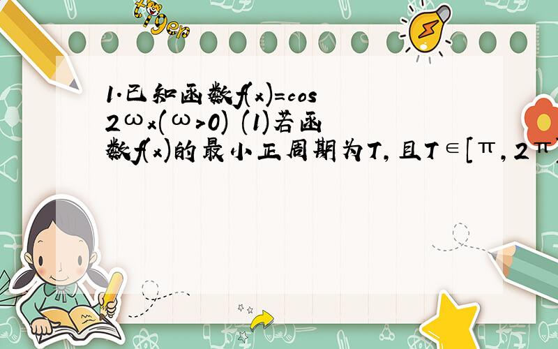 1.已知函数f(x)=cos2ωx(ω>0) (1)若函数f(x)的最小正周期为T,且T∈[π,2π],求ω的取值范围: