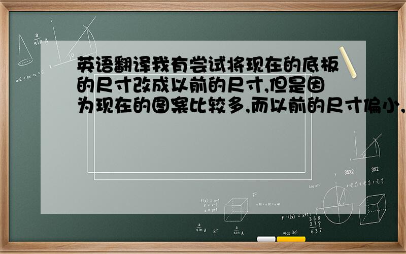 英语翻译我有尝试将现在的底板的尺寸改成以前的尺寸,但是因为现在的图案比较多,而以前的尺寸偏小,容纳不下这么多图案.