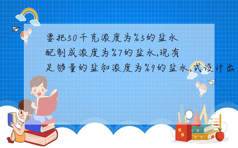 要把50千克浓度为%5的盐水配制成浓度为%7的盐水,现有足够量的盐和浓度为%9的盐水,式设计出三种不同的方