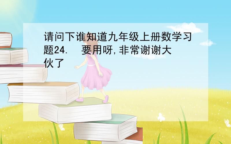 请问下谁知道九年级上册数学习题24.　要用呀,非常谢谢大伙了