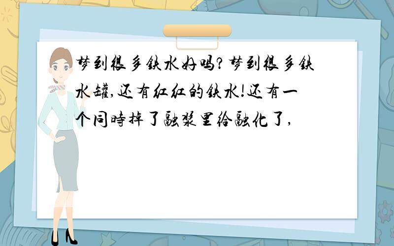 梦到很多铁水好吗?梦到很多铁水罐,还有红红的铁水!还有一个同时掉了融浆里给融化了,