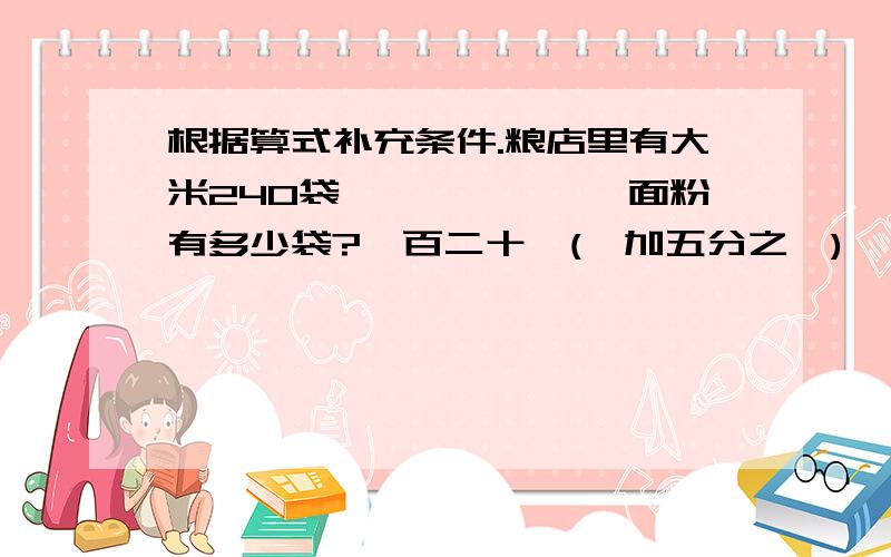 根据算式补充条件.粮店里有大米240袋——————,面粉有多少袋?一百二十×(一加五分之一)