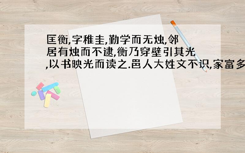 匡衡,字稚圭,勤学而无烛,邻居有烛而不逮,衡乃穿壁引其光,以书映光而读之.邑人大姓文不识,家富多书,衡乃与其佣作而不求偿