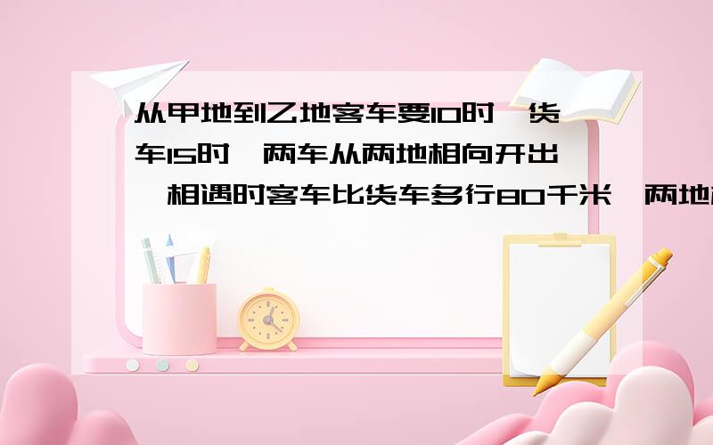 从甲地到乙地客车要10时,货车15时,两车从两地相向开出,相遇时客车比货车多行80千米,两地相距多少千米