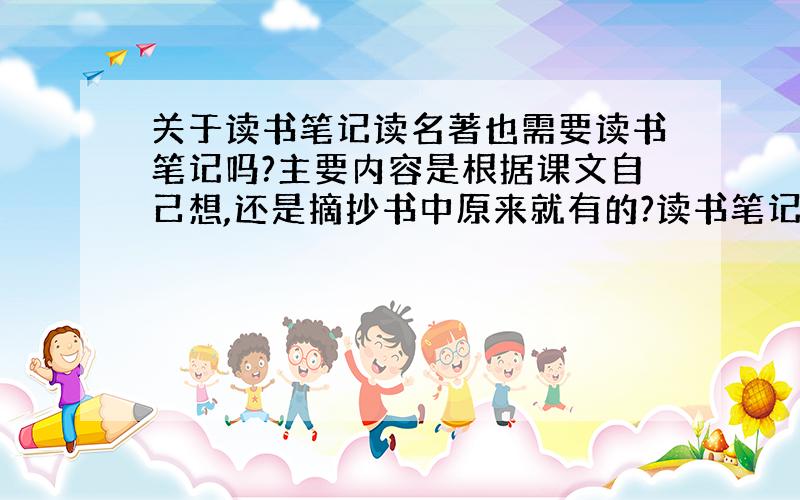 关于读书笔记读名著也需要读书笔记吗?主要内容是根据课文自己想,还是摘抄书中原来就有的?读书笔记写了有什么用?但是名著里不