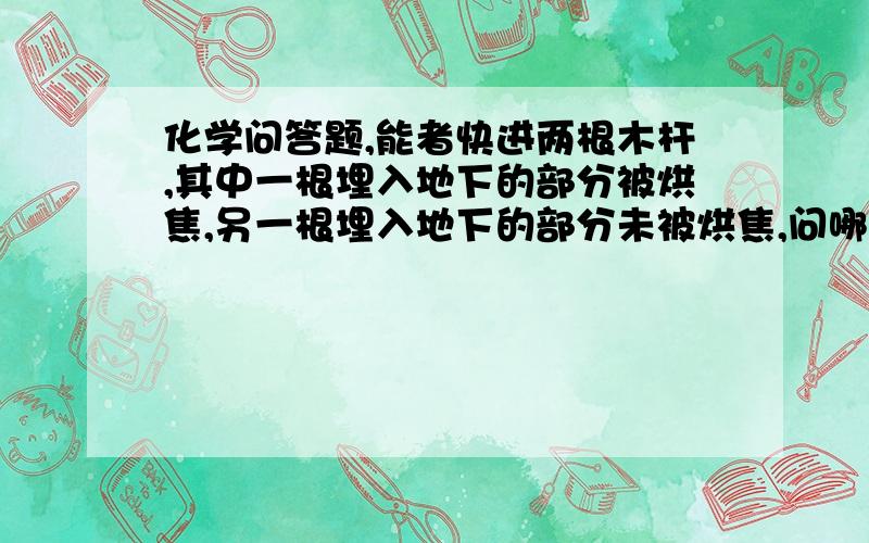 化学问答题,能者快进两根木杆,其中一根埋入地下的部分被烘焦,另一根埋入地下的部分未被烘焦,问哪根木杆不易腐烂?为什么?