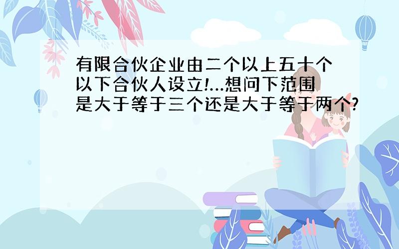 有限合伙企业由二个以上五十个以下合伙人设立!…想问下范围是大于等于三个还是大于等于两个?