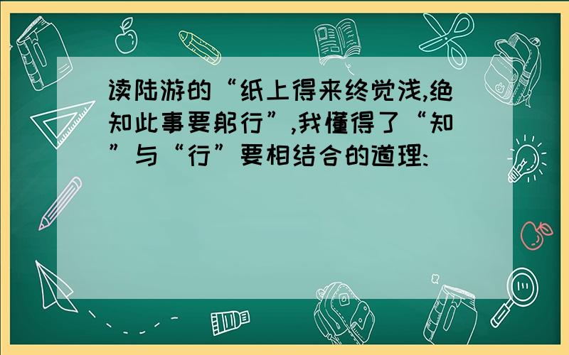 读陆游的“纸上得来终觉浅,绝知此事要躬行”,我懂得了“知”与“行”要相结合的道理:＿＿＿＿＿＿＿＿＿＿＿＿＿＿＿＿＿