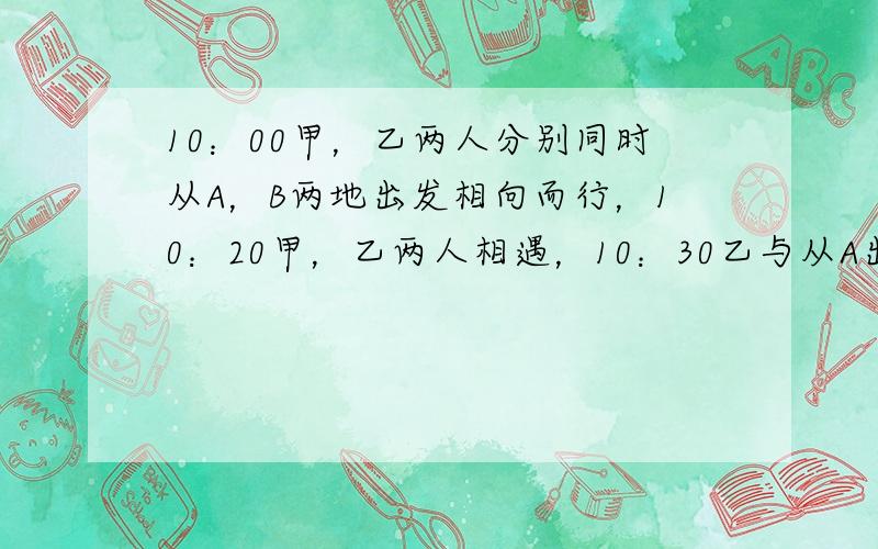 10：00甲，乙两人分别同时从A，B两地出发相向而行，10：20甲，乙两人相遇，10：30乙与从A出发向B行走的丙相遇，