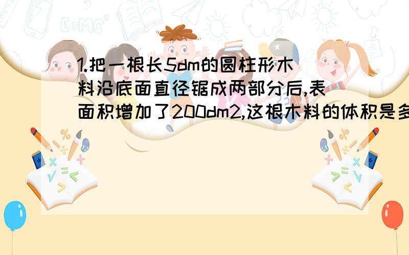 1.把一根长5dm的圆柱形木料沿底面直径锯成两部分后,表面积增加了200dm2,这根木料的体积是多少立方分米?