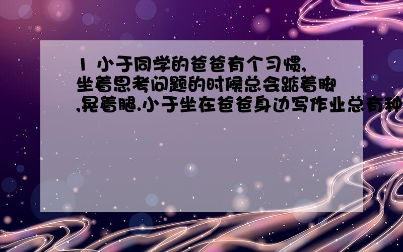 1 小于同学的爸爸有个习惯,坐着思考问题的时候总会踮着脚,晃着腿.小于坐在爸爸身边写作业总有种听到爸爸晃腿声音的感觉.仔