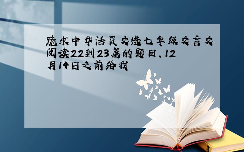 跪求中华活页文选七年级文言文阅读22到23篇的题目,12月14日之前给我