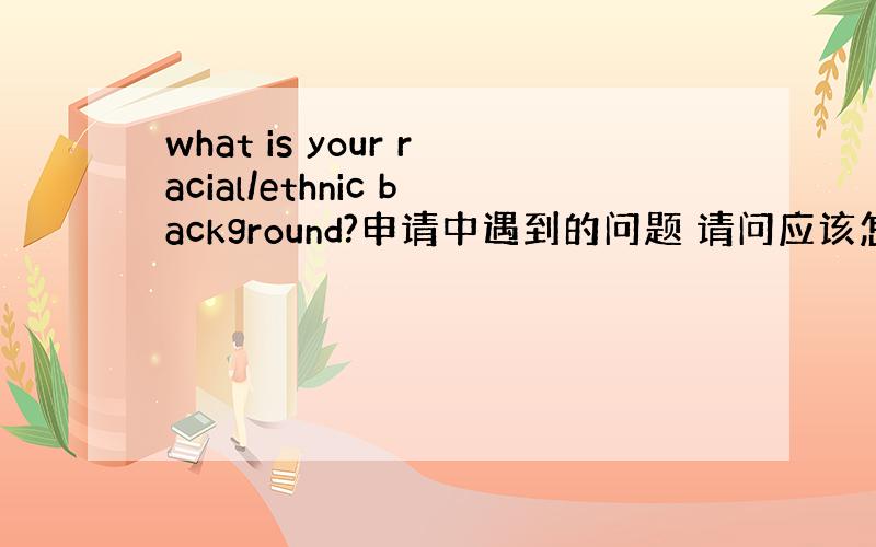 what is your racial/ethnic background?申请中遇到的问题 请问应该怎么填?