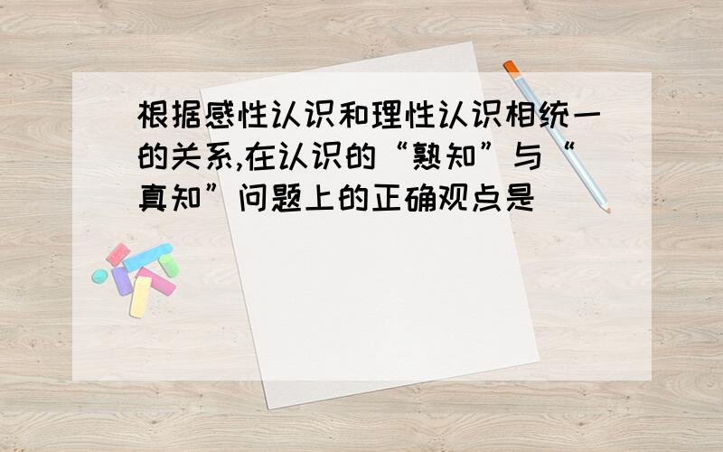 根据感性认识和理性认识相统一的关系,在认识的“熟知”与“真知”问题上的正确观点是