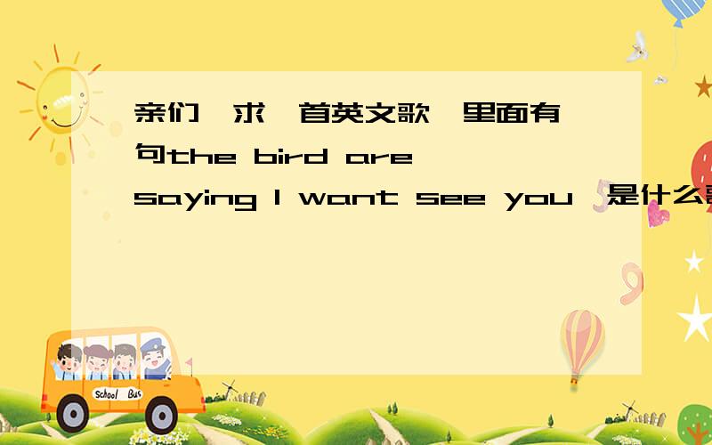 亲们,求一首英文歌,里面有一句the bird are saying I want see you,是什么歌,我只知道是