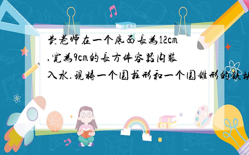 费老师在一个底面长为12cm,宽为9cm的长方体容器内装入水.现将一个圆柱形和一个圆锥形的铁块放入容器内,水面升高了3c