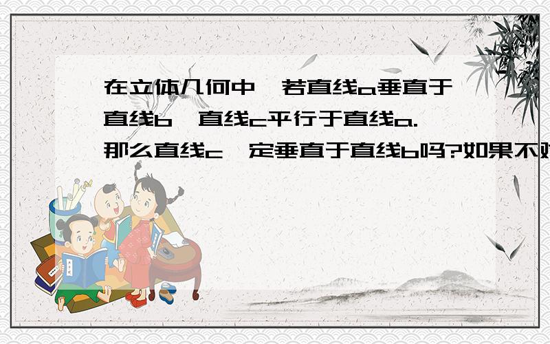 在立体几何中,若直线a垂直于直线b,直线c平行于直线a.那么直线c一定垂直于直线b吗?如果不对请举