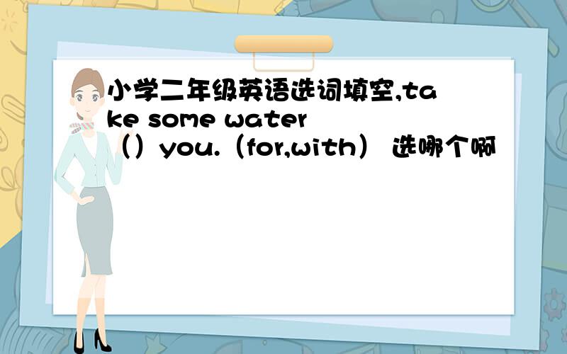 小学二年级英语选词填空,take some water （）you.（for,with） 选哪个啊