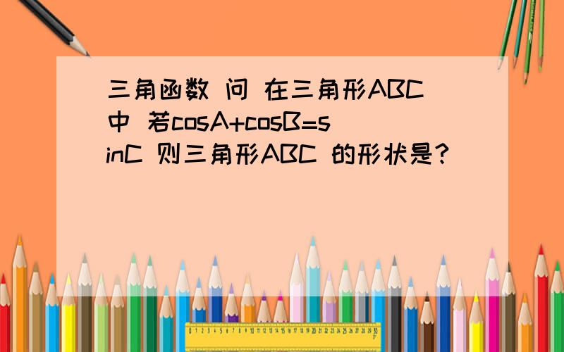 三角函数 问 在三角形ABC中 若cosA+cosB=sinC 则三角形ABC 的形状是?