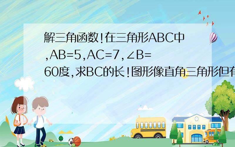 解三角函数!在三角形ABC中,AB=5,AC=7,∠B=60度,求BC的长!图形像直角三角形但有可能不是!要用三角函数来