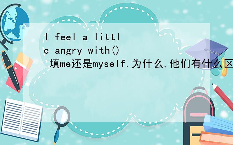 I feel a little angry with() 填me还是myself.为什么,他们有什么区别