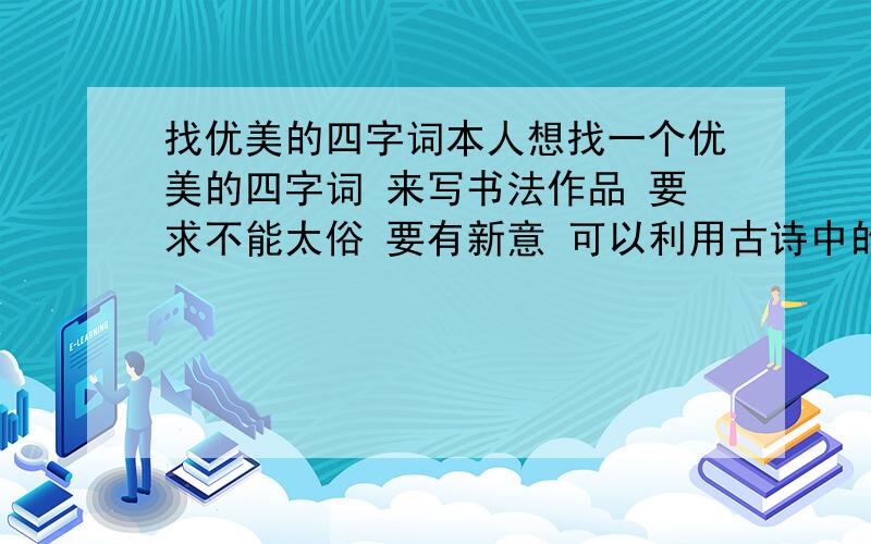 找优美的四字词本人想找一个优美的四字词 来写书法作品 要求不能太俗 要有新意 可以利用古诗中的词 例如 江枫渔火 再找一