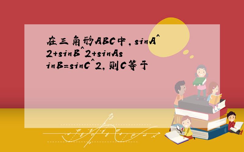 在三角形ABC中,sinA^2+sinB^2+sinAsinB=sinC^2,则C等于